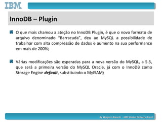 By Wagner Bianchi - IBM Global Delivery BrazilBy Wagner Bianchi - IBM Global Delivery Brazil
InnoDB – Plugin
O que mais chamou a ateção no InnoDB Plugin, é que o novo formato de
arquivo denominado “Barracuda”, deu ao MySQL a possibilidade de
trabalhar com alta compressão de dados e aumento na sua performance
em mais de 200%;
Várias modificações são esperadas para a nova versão do MySQL, a 5.5,
que será a primeira versão do MySQL Oracle, já com o InnoDB como
Storage Engine default, substituindo o MyISAM;
 