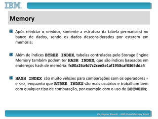 By Wagner Bianchi - IBM Global Delivery BrazilBy Wagner Bianchi - IBM Global Delivery Brazil
Memory
Após reiniciar o servidor, somente a estrutura da tabela permancerá no
banco de dados, sendo os dados desconsiderados por estarem em
memória;
Além de índices BTREE INDEXBTREE INDEX, tabelas controladas pelo Storage Engine
Memory também podem ter HASH INDEXHASH INDEX, que são índices baseados em
endereços hash de memória: fx00a26a4d7c2cee8e1af1958caf8365dda4
HASH INDEXHASH INDEX são muito velozes para comparações com os operadores =
e <=>, enquanto que BTREE INDEXBTREE INDEX são mais usuários e trabalham bem
com qualquer tipo de comparação, por exemplo com o uso de BETWEENBETWEEN;
 