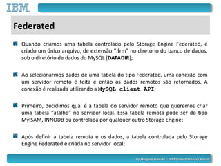 By Wagner Bianchi - IBM Global Delivery BrazilBy Wagner Bianchi - IBM Global Delivery Brazil
Federated
Quando criamos uma tabela controlado pelo Storage Engine Federated, é
criado um único arquivo, de extensão “.frm” no diretório do banco de dados,
sob o diretório de dados do MySQL (DATADIR);
Ao selecionarmos dados de uma tabela do tipo Federated, uma conexão com
um servidor remoto é feita e então os dados remotos são retornados. A
conexão é realizada utilizando a MySQL client APIMySQL client API;
Primeiro, decidimos qual é a tabela do servidor remoto que queremos criar
uma tabela “atalho” no servidor local. Essa tabela remota pode ser do tipo
MyISAM, INNODB ou controlada por qualquer outro Storage Engine;
Após definir a tabela remota e os dados, a tabela controlada pelo Storage
Engine Federated e criada no servidor local;
 