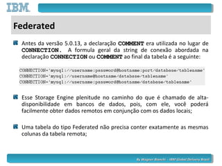 By Wagner Bianchi - IBM Global Delivery BrazilBy Wagner Bianchi - IBM Global Delivery Brazil
Federated
Antes da versão 5.0.13, a declaração COMMENTCOMMENT era utilizada no lugar de
CONNECTION.CONNECTION. A formula geral da string de conexão abordada na
declaração CONNECTIONCONNECTION ou COMMENTCOMMENT ao final da tabela é a seguinte:
Esse Storage Engine plenitude no caminho do que é chamado de alta-
disponibilidade em bancos de dados, pois, com ele, você poderá
facilmente obter dados remotos em conjunção com os dados locais;
Uma tabela do tipo Federated não precisa conter exatamente as mesmas
colunas da tabela remota;
 