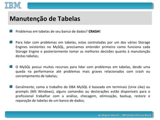 By Wagner Bianchi - IBM Global Delivery BrazilBy Wagner Bianchi - IBM Global Delivery Brazil
Manutenção de Tabelas
Problemas em tabelas de seu banco de dados? CRASH!CRASH!
Para lidar com problemas em tabelas, estas controladas por um dos vários Storage
Engines existentes no MySQL, precisamos entender primeiro como funciona cada
Storage Engine e posteriormente tomar as melhores decisões quanto à manutenção
destas tabelas;
O MySQL possui muitos recursos para lidar com problemas em tabelas, desde uma
queda na performance até problemas mais graves relacionados com crash ou
corrompimento de tabelas;
Geralmente, como o trabalho do DBA MySQL é baseado em terminais (Unix Like) ou
prompts (MS Windows), alguns comandos ou declarações estão disponíveis para o
profissional trabalhar com a análise, checagem, otimização, backup, restore e
reparação de tabelas de um banco de dados;
 