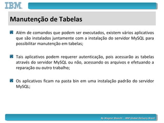 By Wagner Bianchi - IBM Global Delivery BrazilBy Wagner Bianchi - IBM Global Delivery Brazil
Manutenção de Tabelas
Além de comandos que podem ser executados, existem vários aplicativos
que são instalados juntamente com a instalação do servidor MySQL para
possibilitar manutenção em tabelas;
Tais aplicativos podem requerer autenticação, pois acessarão as tabelas
através do servidor MySQL ou não, acessando os arquivos e efetuando a
reparação ou outro trabalho;
Os aplicativos ficam na pasta bin em uma instalação padrão do servidor
MySQL;
 