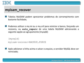 By Wagner Bianchi - IBM Global Delivery BrazilBy Wagner Bianchi - IBM Global Delivery Brazil
myisam_recover
Tabelas MyISAM podem apresentar problemas de corrompimento com
bastante facilidade;
Podemos utilizar o my.ini ou o my.cnf para reiniciar o banco, forçando um
recovery, ou auto_repair de uma tabela MyISAM adicionando a
seguinte opção ao agrupamento [mysqld]:
[mysqld]
myisam-recover=BACKUP,FORCE
Após adicionar a linha acima e salvar o arquivo, o servidor MySQL deve ser
reiniciado;
 