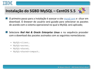 By Wagner Bianchi - IBM Global Delivery BrazilBy Wagner Bianchi - IBM Global Delivery Brazil
Instalação do SGBD MySQL – CentOS 5.5
O primeiro passo para a instalação é acessar o site mysql.com e clicar em
download. O browser do usuário será guiado para selecionar os pacotes
de acordo com o sistema operacional no qual o MySQL será aplicado;
Selecione Red Hat & Oracle Enterprise Linux e na sequência proceder
com o download dos pacotes assinados com as seguintes nomeclaturas:
– MySQL-client…
– MySQL-server…
– MySQL-shared…
– MySQL-shared-compact…
 