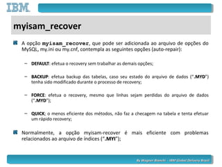By Wagner Bianchi - IBM Global Delivery BrazilBy Wagner Bianchi - IBM Global Delivery Brazil
myisam_recover
A opção myisam_recover, que pode ser adicionada ao arquivo de opções do
MySQL, my.ini ou my.cnf, contempla as seguintes opções (auto-repair):
– DEFAULTDEFAULT: efetua o recovery sem trabalhar as demais opções;
– BACKUPBACKUP: efetua backup das tabelas, caso seu estado do arquivo de dados (“.MYD.MYD”)
tenha sido modificado durante o processo de recovery;
– FORCEFORCE: efetua o recovery, mesmo que linhas sejam perdidas do arquivo de dados
(“.MYD.MYD”);
– QUICKQUICK; o menos eficiente dos métodos, não faz a checagem na tabela e tenta efetuar
um rápido recovery;
Normalmente, a opção myisam-recover é mais eficiente com problemas
relacionados ao arquivo de índices (“.MYI.MYI”);
 