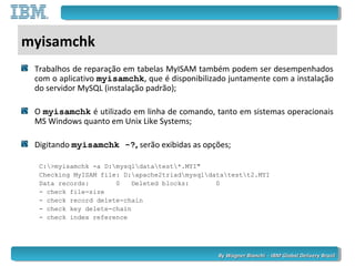 By Wagner Bianchi - IBM Global Delivery BrazilBy Wagner Bianchi - IBM Global Delivery Brazil
myisamchk
Trabalhos de reparação em tabelas MyISAM também podem ser desempenhados
com o aplicativo myisamchk, que é disponibilizado juntamente com a instalação
do servidor MySQL (instalação padrão);
O myisamchk é utilizado em linha de comando, tanto em sistemas operacionais
MS Windows quanto em Unix Like Systems;
Digitando myisamchk -?, serão exibidas as opções;
C:>myisamchk -a D:mysqldatatest*.MYI"
Checking MyISAM file: D:apache2triadmysqldatatestt2.MYI
Data records: 0 Deleted blocks: 0
- check file-size
- check record delete-chain
- check key delete-chain
- check index reference
 