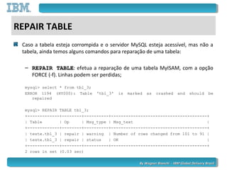 By Wagner Bianchi - IBM Global Delivery BrazilBy Wagner Bianchi - IBM Global Delivery Brazil
REPAIR TABLE
Caso a tabela esteja corrompida e o servidor MySQL esteja acessível, mas não a
tabela, ainda temos alguns comandos para reparação de uma tabela:
– REPAIR TABLEREPAIR TABLE: efetua a reparação de uma tabela MyISAM, com a opção
FORCE (-f). Linhas podem ser perdidas;
mysql> select * from tbl_3;
ERROR 1194 (HY000): Table 'tbl_3' is marked as crashed and should be
repaired
mysql> REPAIR TABLE tbl_3;
+-------------+--------+----------+---------------------------------------+
| Table | Op | Msg_type | Msg_text |
+-------------+--------+----------+---------------------------------------+
| teste.tbl_3 | repair | warning | Number of rows changed from 101 to 91 |
| teste.tbl_3 | repair | status | OK |
+-------------+--------+----------+---------------------------------------+
2 rows in set (0.03 sec)
 