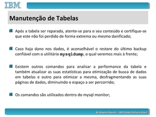 By Wagner Bianchi - IBM Global Delivery BrazilBy Wagner Bianchi - IBM Global Delivery Brazil
Manutenção de Tabelas
Após a tabela ser reparada, atente-se para o seu conteúdo e certifique-se
que este não foi perdido de forma extrema ou mesmo danificado;
Caso haja dano nos dados, é aconselhável o restore do último backup
confiável com o utilitário mysqldump, o qual veremos mais à frente;
Existem outros comandos para analisar a performance da tabela e
também atualizar as suas estatísticas para otimização de busca de dados
em tabelas e outro para otimizar a mesma, desfragmentando as suas
páginas de dados, diminuindo o espaço a ser percorrido;
Os comandos são utilizados dentro do mysql monitor;
 