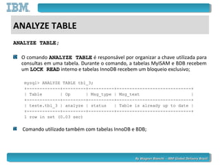 By Wagner Bianchi - IBM Global Delivery BrazilBy Wagner Bianchi - IBM Global Delivery Brazil
ANALYZE TABLE
ANALYZE TABLE;ANALYZE TABLE;
O comando ANALYZE TABLEANALYZE TABLE é responsável por organizar a chave utilizada para
consultas em uma tabela. Durante o comando, a tabelas MyISAM e BDB recebem
um LOCK READLOCK READ interno e tabelas InnoDB recebem um bloqueio exclusivo;
mysql> ANALYZE TABLE tbl_3;
+-------------+---------+----------+-----------------------------+
| Table | Op | Msg_type | Msg_text |
+-------------+---------+----------+-----------------------------+
| teste.tbl_3 | analyze | status | Table is already up to date |
+-------------+---------+----------+-----------------------------+
1 row in set (0.03 sec)
Comando utilizado também com tabelas InnoDB e BDB;
 