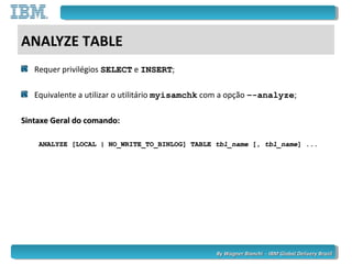 By Wagner Bianchi - IBM Global Delivery BrazilBy Wagner Bianchi - IBM Global Delivery Brazil
ANALYZE TABLE
Requer privilégios SELECTSELECT e INSERTINSERT;
Equivalente a utilizar o utilitário myisamchk com a opção –-analyze;
Sintaxe Geral do comando:Sintaxe Geral do comando:
ANALYZE [LOCAL | NO_WRITE_TO_BINLOG] TABLEANALYZE [LOCAL | NO_WRITE_TO_BINLOG] TABLE tbl_nametbl_name [,[, tbl_nametbl_name] ...] ...
 