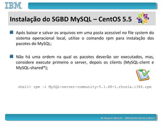 By Wagner Bianchi - IBM Global Delivery BrazilBy Wagner Bianchi - IBM Global Delivery Brazil
Após baixar e salvar os arquivos em uma pasta acessível no file system do
sistema operacional local, utilize o comando rpm para instalação dos
pacotes do MySQL;
Não há uma ordem na qual os pacotes deverão ser executados, mas,
considere execute primeiro o server, depois os clients (MySQL-client e
MySQL-shared*);
shell> rpm –i MySQL-server-community-5.1.48-1.rhrelx.i386.rpm
Instalação do SGBD MySQL – CentOS 5.5
 