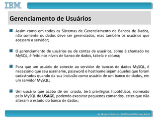 By Wagner Bianchi - IBM Global Delivery BrazilBy Wagner Bianchi - IBM Global Delivery Brazil
Gerenciamento de Usuários
Assim como em todos os Sistemas de Gerenciamento de Bancos de Dados,
não somente os dados deve ser gerenciados, mas também os usuários que
acessam o servidor;
O gerenciamento de usuários ou de contas de usuários, como é chamado no
MySQL, é feito nos níveis de banco de dados, tabela e coluna;
Para que um usuário de conecte ao servidor de bancos de dados MySQL, é
necessário que seu username, password e hostname sejam aqueles que foram
cadastrados quando da sua inclusão como usuário de um banco de dados, em
um servidor MySQL;
Um usuário que acaba de ser criado, terá privilégios hipotéticos, nomeado
pelo MySQL de USAGEUSAGE, podendo executar pequenos comandos, estes que não
alteram o estado do banco de dados;
 