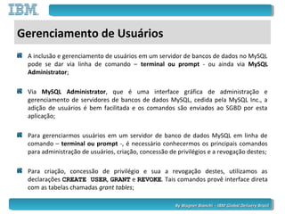 By Wagner Bianchi - IBM Global Delivery BrazilBy Wagner Bianchi - IBM Global Delivery Brazil
Gerenciamento de Usuários
A inclusão e gerenciamento de usuários em um servidor de bancos de dados no MySQL
pode se dar via linha de comando – terminal ou prompt - ou ainda via MySQL
Administrator;
Via MySQL Administrator, que é uma interface gráfica de administração e
gerenciamento de servidores de bancos de dados MySQL, cedida pela MySQL Inc., a
adição de usuários é bem facilitada e os comandos são enviados ao SGBD por esta
aplicação;
Para gerenciarmos usuários em um servidor de banco de dados MySQL em linha de
comando – terminal ou prompt -, é necessário conhecermos os principais comandos
para administração de usuários, criação, concessão de privilégios e a revogação destes;
Para criação, concessão de privilégio e sua a revogação destes, utilizamos as
declarações CREATE USERCREATE USER, GRANTGRANT e REVOKEREVOKE. Tais comandos provê interface direta
com as tabelas chamadas grant tables;
 