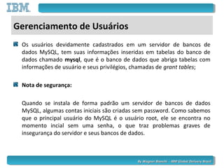 By Wagner Bianchi - IBM Global Delivery BrazilBy Wagner Bianchi - IBM Global Delivery Brazil
Gerenciamento de Usuários
Os usuários devidamente cadastrados em um servidor de bancos de
dados MySQL, tem suas informações inseridas em tabelas do banco de
dados chamado mysql, que é o banco de dados que abriga tabelas com
informações de usuário e seus privilégios, chamadas de grant tables;
Nota de segurança:
Quando se instala de forma padrão um servidor de bancos de dados
MySQL, algumas contas iniciais são criadas sem password. Como sabemos
que o principal usuário do MySQL é o usuário root, ele se encontra no
momento incial sem uma senha, o que traz problemas graves de
insegurança do servidor e seus bancos de dados.
 