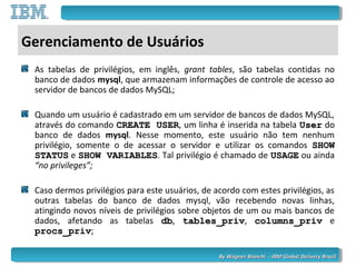 By Wagner Bianchi - IBM Global Delivery BrazilBy Wagner Bianchi - IBM Global Delivery Brazil
Gerenciamento de Usuários
As tabelas de privilégios, em inglês, grant tables, são tabelas contidas no
banco de dados mysql, que armazenam informações de controle de acesso ao
servidor de bancos de dados MySQL;
Quando um usuário é cadastrado em um servidor de bancos de dados MySQL,
através do comando CREATE USERCREATE USER, um linha é inserida na tabela UserUser do
banco de dados mysql. Nesse momento, este usuário não tem nenhum
privilégio, somente o de acessar o servidor e utilizar os comandos SHOWSHOW
STATUSSTATUS e SHOW VARIABLESSHOW VARIABLES. Tal privilégio é chamado de USAGEUSAGE ou ainda
“no privileges”;
Caso dermos privilégios para este usuários, de acordo com estes privilégios, as
outras tabelas do banco de dados mysql, vão recebendo novas linhas,
atingindo novos níveis de privilégios sobre objetos de um ou mais bancos de
dados, afetando as tabelas dbdb, tables_privtables_priv, columns_privcolumns_priv e
procs_privprocs_priv;
 