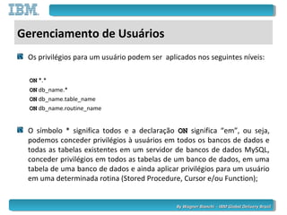 By Wagner Bianchi - IBM Global Delivery BrazilBy Wagner Bianchi - IBM Global Delivery Brazil
Gerenciamento de Usuários
Os privilégios para um usuário podem ser aplicados nos seguintes níveis:
ONON *.*
ONON db_name.*
ONON db_name.table_name
ONON db_name.routine_name
O símbolo * significa todos e a declaração ONON significa “em”, ou seja,
podemos conceder privilégios à usuários em todos os bancos de dados e
todas as tabelas existentes em um servidor de bancos de dados MySQL,
conceder privilégios em todos as tabelas de um banco de dados, em uma
tabela de uma banco de dados e ainda aplicar privilégios para um usuário
em uma determinada rotina (Stored Procedure, Cursor e/ou Function);
 