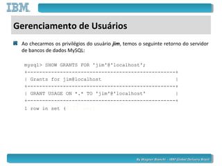 By Wagner Bianchi - IBM Global Delivery BrazilBy Wagner Bianchi - IBM Global Delivery Brazil
Gerenciamento de Usuários
Ao checarmos os privilégios do usuário jim, temos o seguinte retorno do servidor
de bancos de dados MySQL:
mysql> SHOW GRANTS FOR 'jim'@'localhost';
+--------------------------------------------------+
| Grants for jim@localhost |
+--------------------------------------------------+
| GRANT USAGE ON *.* TO 'jim'@'localhost' |
+--------------------------------------------------+
1 row in set (0.01 sec)
 