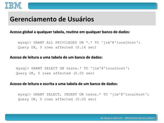 By Wagner Bianchi - IBM Global Delivery BrazilBy Wagner Bianchi - IBM Global Delivery Brazil
Gerenciamento de Usuários
Acesso global a qualquer tabela, routine em qualquer banco de dados:Acesso global a qualquer tabela, routine em qualquer banco de dados:
mysql> GRANT ALL PRIVILEGES ON *.* TO 'jim'@'localhost';
Query OK, 0 rows affected (0.14 sec)
Acesso de leitura a uma tabela de um banco de dados:Acesso de leitura a uma tabela de um banco de dados:
mysql> GRANT SELECT ON teste.* TO 'jim'@'localhost';
Query OK, 0 rows affected (0.05 sec)
Acesso de leitura e escrita a uma tabela de um banco de dados:Acesso de leitura e escrita a uma tabela de um banco de dados:
mysql> GRANT SELECT, INSERT ON teste.* TO 'jim'@'localhost';
Query OK, 0 rows affected (0.00 sec)
 