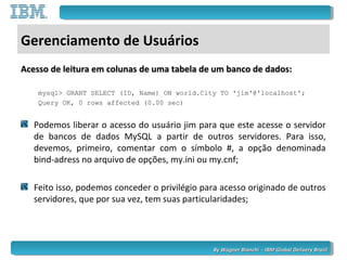 By Wagner Bianchi - IBM Global Delivery BrazilBy Wagner Bianchi - IBM Global Delivery Brazil
Gerenciamento de Usuários
Acesso de leitura em colunas de uma tabela de um banco de dados:Acesso de leitura em colunas de uma tabela de um banco de dados:
mysql> GRANT SELECT (ID, Name) ON world.City TO 'jim'@'localhost';
Query OK, 0 rows affected (0.00 sec)
Podemos liberar o acesso do usuário jim para que este acesse o servidor
de bancos de dados MySQL a partir de outros servidores. Para isso,
devemos, primeiro, comentar com o símbolo #, a opção denominada
bind-adress no arquivo de opções, my.ini ou my.cnf;
Feito isso, podemos conceder o privilégio para acesso originado de outros
servidores, que por sua vez, tem suas particularidades;
 