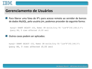 By Wagner Bianchi - IBM Global Delivery BrazilBy Wagner Bianchi - IBM Global Delivery Brazil
Gerenciamento de Usuários
Para liberar uma faixa de IP’s para acesso remoto ao servidor de bancos
de dados MySQL, pelo usuário jim, podemos proceder da seguinte forma:
mysql> GRANT SELECT (ID, Name) ON world.City TO 'jim'@'192.168.0.%';
Query OK, 0 rows affected (0.00 sec)
Outros casos podem ser aplicados:
mysql> GRANT SELECT (ID, Name) ON world.City TO 'jim'@'192.168.%';
Query OK, 0 rows affected (0.00 sec)
 
