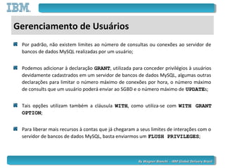 By Wagner Bianchi - IBM Global Delivery BrazilBy Wagner Bianchi - IBM Global Delivery Brazil
Gerenciamento de Usuários
Por padrão, não existem limites ao número de consultas ou conexões ao servidor de
bancos de dados MySQL realizadas por um usuário;
Podemos adicionar à declaração GRANTGRANT, utilizada para conceder privilégios à usuários
devidamente cadastrados em um servidor de bancos de dados MySQL, algumas outras
declarações para limitar o número máximo de conexões por hora, o número máximo
de consults que um usuário poderá enviar ao SGBD e o número máximo de UPDATEUPDATEs;
Tais opções utilizam também a cláusula WITHWITH, como utiliza-se com WITH GRANTWITH GRANT
OPTIONOPTION;
Para liberar mais recursos à contas que já chegaram a seus limites de interações com o
servidor de bancos de dados MySQL, basta enviarmos um FLUSH PRIVILEGESFLUSH PRIVILEGES;
 