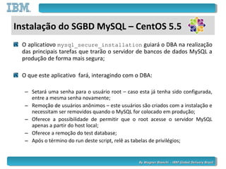 By Wagner Bianchi - IBM Global Delivery BrazilBy Wagner Bianchi - IBM Global Delivery Brazil
O aplicatiovo mysql_secure_installation guiará o DBA na realização
das principais tarefas que trarão o servidor de bancos de dados MySQL a
produção de forma mais segura;
O que este aplicativo fará, interagindo com o DBA:
– Setará uma senha para o usuário root – caso esta já tenha sido configurada,
entre a mesma senha novamente;
– Remoção de usuários anônimos – este usuários são criados com a instalação e
necessitam ser removidos quando o MySQL for colocado em produção;
– Oferece a possibilidade de permitir que o root acesse o servidor MySQL
apenas a partir do host local;
– Oferece a remoção do test database;
– Após o término do run deste script, relê as tabelas de privilégios;
Instalação do SGBD MySQL – CentOS 5.5
 