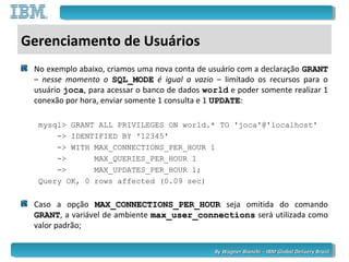 By Wagner Bianchi - IBM Global Delivery BrazilBy Wagner Bianchi - IBM Global Delivery Brazil
Gerenciamento de Usuários
No exemplo abaixo, criamos uma nova conta de usuário com a declaração GRANTGRANT
– nesse momento o SQL_MODESQL_MODE é igual a vazio – limitado os recursos para o
usuário joca, para acessar o banco de dados world e poder somente realizar 1
conexão por hora, enviar somente 1 consulta e 1 UPDATEUPDATE:
mysql> GRANT ALL PRIVILEGES ON world.* TO 'joca'@'localhost'
-> IDENTIFIED BY '12345'
-> WITH MAX_CONNECTIONS_PER_HOUR 1
-> MAX_QUERIES_PER_HOUR 1
-> MAX_UPDATES_PER_HOUR 1;
Query OK, 0 rows affected (0.09 sec)
Caso a opção MAX_CONNECTIONS_PER_HOURMAX_CONNECTIONS_PER_HOUR seja omitida do comando
GRANTGRANT, a variável de ambiente max_user_connectionsmax_user_connections será utilizada como
valor padrão;
 