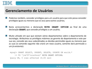 By Wagner Bianchi - IBM Global Delivery BrazilBy Wagner Bianchi - IBM Global Delivery Brazil
Gerenciamento de Usuários
Podemos também, conceder privilégios para um usuário para que este possa conceder
privilégios iguais ou menores que os seus para outros usuários;
Basta acrescentarmos a declaração WITH GRANT OPTIONWITH GRANT OPTION ao final de uma
declaração GRANTGRANT, que concede privilégios a um usuário;
Muito utlizado em que que existam vários departamentos sobre o departamento de
tecnologia. Atribuímos os privilégios máximos ao gerente do departamento e este por
sua vez, concede aos seus subordinados as devidas permissões iguais ou menores que
as suas (o comando seguinte não criará um novo usuário, somente dará permissão a
um já existente):
mysql> GRANT SELECT, INSERT, DELETE, UPDATE ON world.*
-> TO 'jim'@'localhost' WITH GRANT OPTIONWITH GRANT OPTION;
Query OK, 0 rows affected (0.00 sec)
 