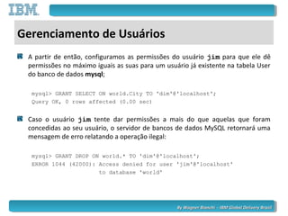 By Wagner Bianchi - IBM Global Delivery BrazilBy Wagner Bianchi - IBM Global Delivery Brazil
Gerenciamento de Usuários
A partir de então, configuramos as permissões do usuário jim para que ele dê
permissões no máximo iguais as suas para um usuário já existente na tabela User
do banco de dados mysql;
mysql> GRANT SELECT ON world.City TO 'dim'@'localhost';
Query OK, 0 rows affected (0.00 sec)
Caso o usuário jim tente dar permissões a mais do que aquelas que foram
concedidas ao seu usuário, o servidor de bancos de dados MySQL retornará uma
mensagem de erro relatando a operação ilegal:
mysql> GRANT DROP ON world.* TO 'dim'@'localhost';
ERROR 1044 (42000): Access denied for user 'jim'@'localhost'
to database 'world'
 