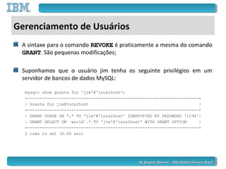 By Wagner Bianchi - IBM Global Delivery BrazilBy Wagner Bianchi - IBM Global Delivery Brazil
Gerenciamento de Usuários
A sintaxe para o comando REVOKEREVOKE é praticamente a mesma do comando
GRANTGRANT. São pequenas modificações;
Suponhamos que o usuário jim tenha os seguinte privilégios em um
servidor de bancos de dados MySQL:
mysql> show grants for 'jim'@'localhost';
+----------------------------------------------------------------------+
| Grants for jim@localhost |
+----------------------------------------------------------------------+
| GRANT USAGE ON *.* TO 'jim'@'localhost' IDENTIFIED BY PASSWORD ‘1234'|
| GRANT SELECT ON `world`.* TO 'jim'@'localhost' WITH GRANT OPTION |
+----------------------------------------------------------------------+
2 rows in set (0.00 sec)
 