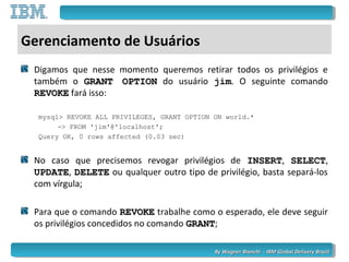 By Wagner Bianchi - IBM Global Delivery BrazilBy Wagner Bianchi - IBM Global Delivery Brazil
Gerenciamento de Usuários
Digamos que nesse momento queremos retirar todos os privilégios e
também o GRANT OPTIONGRANT OPTION do usuário jim. O seguinte comando
REVOKEREVOKE fará isso:
mysql> REVOKE ALL PRIVILEGES, GRANT OPTION ON world.*
-> FROM 'jim'@'localhost';
Query OK, 0 rows affected (0.03 sec)
No caso que precisemos revogar privilégios de INSERTINSERT, SELECTSELECT,
UPDATEUPDATE, DELETEDELETE ou qualquer outro tipo de privilégio, basta separá-los
com vírgula;
Para que o comando REVOKEREVOKE trabalhe como o esperado, ele deve seguir
os privilégios concedidos no comando GRANTGRANT;
 