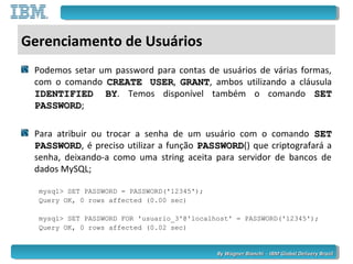 By Wagner Bianchi - IBM Global Delivery BrazilBy Wagner Bianchi - IBM Global Delivery Brazil
Gerenciamento de Usuários
Podemos setar um password para contas de usuários de várias formas,
com o comando CREATE USERCREATE USER, GRANTGRANT, ambos utilizando a cláusula
IDENTIFIED BYIDENTIFIED BY. Temos disponível também o comando SETSET
PASSWORDPASSWORD;
Para atribuir ou trocar a senha de um usuário com o comando SETSET
PASSWORDPASSWORD, é preciso utilizar a função PASSWORDPASSWORD() que criptografará a
senha, deixando-a como uma string aceita para servidor de bancos de
dados MySQL;
mysql> SET PASSWORD = PASSWORD('12345');
Query OK, 0 rows affected (0.00 sec)
mysql> SET PASSWORD FOR 'usuario_3'@'localhost' = PASSWORD('12345');
Query OK, 0 rows affected (0.02 sec)
 