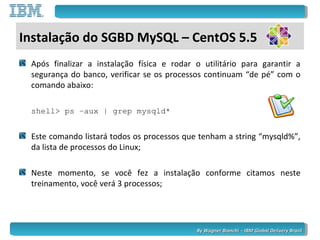 By Wagner Bianchi - IBM Global Delivery BrazilBy Wagner Bianchi - IBM Global Delivery Brazil
Após finalizar a instalação física e rodar o utilitário para garantir a
segurança do banco, verificar se os processos continuam “de pé” com o
comando abaixo:
shell> ps –aux | grep mysqld*
Este comando listará todos os processos que tenham a string “mysqld%”,
da lista de processos do Linux;
Neste momento, se você fez a instalação conforme citamos neste
treinamento, você verá 3 processos;
Instalação do SGBD MySQL – CentOS 5.5
 