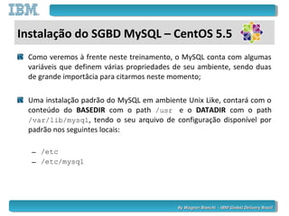 By Wagner Bianchi - IBM Global Delivery BrazilBy Wagner Bianchi - IBM Global Delivery Brazil
Como veremos à frente neste treinamento, o MySQL conta com algumas
variáveis que definem várias propriedades de seu ambiente, sendo duas
de grande importâcia para citarmos neste momento;
Uma instalação padrão do MySQL em ambiente Unix Like, contará com o
conteúdo do BASEDIR com o path /usr e o DATADIR com o path
/var/lib/mysql, tendo o seu arquivo de configuração disponível por
padrão nos seguintes locais:
– /etc
– /etc/mysql
Instalação do SGBD MySQL – CentOS 5.5
 