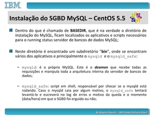 By Wagner Bianchi - IBM Global Delivery BrazilBy Wagner Bianchi - IBM Global Delivery Brazil
Dentro do que é chamado de BASEDIR, que é na verdade o diretório de
instalação do MySQL, ficam localizados os aplicativos e scripts necessários
para o running status servidor de bancos de dados MySQL;
Neste diretório é encontrado um subdiretório “bin”, onde se encontram
vários dos aplicativos e principalmente o mysqld e o mysqld_safe:
– mysqld: é o próprio MySQL. Este é o deamon que recebe todas as
requisições e manipula toda a arquitetura interna do servidor de bancos de
dados;
– mysqld_safe: script em shell, responsável por checar se o mysqld está
rodando. Caso o mysqld caia por algum motivo, o mysqld_safe tentará
levantá-lo e escreverá no log de erros o motivo da queda e o momento
(data/hora) em que o SGBD foi erguido ou não;
Instalação do SGBD MySQL – CentOS 5.5
 