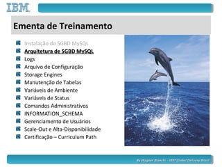 By Wagner Bianchi - IBM Global Delivery BrazilBy Wagner Bianchi - IBM Global Delivery Brazil
Ementa de Treinamento
Instalação do SGBD MySQL
Arquitetura de SGBD MySQLArquitetura de SGBD MySQL
Logs
Arquivo de Configuração
Storage Engines
Manutenção de Tabelas
Variáveis de Ambiente
Variáveis de Status
Comandos Administrativos
INFORMATION_SCHEMA
Gerenciamento de Usuários
Scale-Out e Alta-Disponibilidade
Certificação – Curriculum Path
 