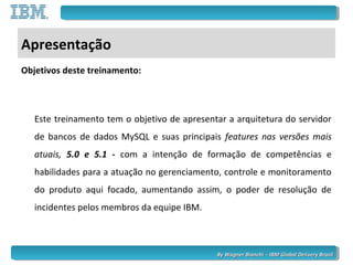 By Wagner Bianchi - IBM Global Delivery BrazilBy Wagner Bianchi - IBM Global Delivery Brazil
Apresentação
Objetivos deste treinamento:
Este treinamento tem o objetivo de apresentar a arquitetura do servidor
de bancos de dados MySQL e suas principais features nas versões mais
atuais, 5.0 e 5.1 - com a intenção de formação de competências e
habilidades para a atuação no gerenciamento, controle e monitoramento
do produto aqui focado, aumentando assim, o poder de resolução de
incidentes pelos membros da equipe IBM.
 