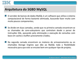 By Wagner Bianchi - IBM Global Delivery BrazilBy Wagner Bianchi - IBM Global Delivery Brazil
Arquitetura do SGBD MySQL
O servidor de bancos de dados MySQL é um software que utiliza o sistema
computacional de forma bastante otimizada, buscando fazer muito com
muito poucos componentes;
Se divide em duas camadas, sendo que na primeira camada encontram-se
os chamados de core-subsystems que controlam desde o parser de
instruções SQL, passando pela otimização e execução de consultas com
base em caches e buffers previamente criados;
Na segunda camada encontram os motores de armazenamento ou os
chamados Storage Engines que dão ao MySQL toda a flexibilidade
necessária para que este se encaixe bem em qualquer tipo de projeto;
 