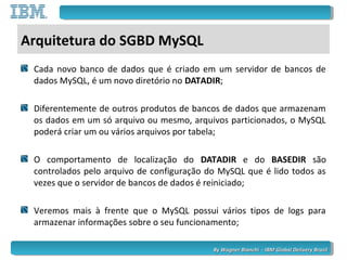 By Wagner Bianchi - IBM Global Delivery BrazilBy Wagner Bianchi - IBM Global Delivery Brazil
Arquitetura do SGBD MySQL
Cada novo banco de dados que é criado em um servidor de bancos de
dados MySQL, é um novo diretório no DATADIR;
Diferentemente de outros produtos de bancos de dados que armazenam
os dados em um só arquivo ou mesmo, arquivos particionados, o MySQL
poderá criar um ou vários arquivos por tabela;
O comportamento de localização do DATADIR e do BASEDIR são
controlados pelo arquivo de configuração do MySQL que é lido todos as
vezes que o servidor de bancos de dados é reiniciado;
Veremos mais à frente que o MySQL possui vários tipos de logs para
armazenar informações sobre o seu funcionamento;
 