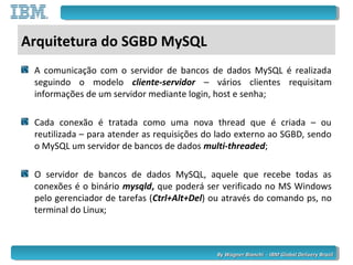 By Wagner Bianchi - IBM Global Delivery BrazilBy Wagner Bianchi - IBM Global Delivery Brazil
Arquitetura do SGBD MySQL
A comunicação com o servidor de bancos de dados MySQL é realizada
seguindo o modelo cliente-servidor – vários clientes requisitam
informações de um servidor mediante login, host e senha;
Cada conexão é tratada como uma nova thread que é criada – ou
reutilizada – para atender as requisições do lado externo ao SGBD, sendo
o MySQL um servidor de bancos de dados multi-threaded;
O servidor de bancos de dados MySQL, aquele que recebe todas as
conexões é o binário mysqld, que poderá ser verificado no MS Windows
pelo gerenciador de tarefas (Ctrl+Alt+Del) ou através do comando ps, no
terminal do Linux;
 