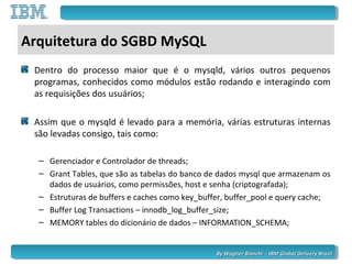 By Wagner Bianchi - IBM Global Delivery BrazilBy Wagner Bianchi - IBM Global Delivery Brazil
Arquitetura do SGBD MySQL
Dentro do processo maior que é o mysqld, vários outros pequenos
programas, conhecidos como módulos estão rodando e interagindo com
as requisições dos usuários;
Assim que o mysqld é levado para a memória, várias estruturas internas
são levadas consigo, tais como:
– Gerenciador e Controlador de threads;
– Grant Tables, que são as tabelas do banco de dados mysql que armazenam os
dados de usuários, como permissões, host e senha (criptografada);
– Estruturas de buffers e caches como key_buffer, buffer_pool e query cache;
– Buffer Log Transactions – innodb_log_buffer_size;
– MEMORY tables do dicionário de dados – INFORMATION_SCHEMA;
 