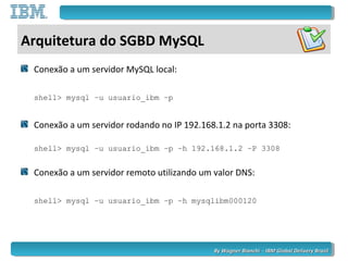 By Wagner Bianchi - IBM Global Delivery BrazilBy Wagner Bianchi - IBM Global Delivery Brazil
Arquitetura do SGBD MySQL
Conexão a um servidor MySQL local:
shell> mysql –u usuario_ibm –p
Conexão a um servidor rodando no IP 192.168.1.2 na porta 3308:
shell> mysql –u usuario_ibm –p –h 192.168.1.2 –P 3308
Conexão a um servidor remoto utilizando um valor DNS:
shell> mysql –u usuario_ibm –p –h mysqlibm000120
 