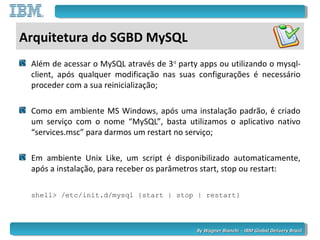 By Wagner Bianchi - IBM Global Delivery BrazilBy Wagner Bianchi - IBM Global Delivery Brazil
Arquitetura do SGBD MySQL
Além de acessar o MySQL através de 3rd
party apps ou utilizando o mysql-
client, após qualquer modificação nas suas configurações é necessário
proceder com a sua reinicialização;
Como em ambiente MS Windows, após uma instalação padrão, é criado
um serviço com o nome “MySQL”, basta utilizamos o aplicativo nativo
“services.msc” para darmos um restart no serviço;
Em ambiente Unix Like, um script é disponibilizado automaticamente,
após a instalação, para receber os parâmetros start, stop ou restart:
shell> /etc/init.d/mysql {start | stop | restart}
 