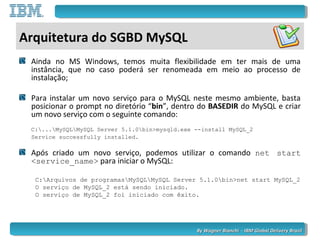 By Wagner Bianchi - IBM Global Delivery BrazilBy Wagner Bianchi - IBM Global Delivery Brazil
Arquitetura do SGBD MySQL
Ainda no MS Windows, temos muita flexibilidade em ter mais de uma
instância, que no caso poderá ser renomeada em meio ao processo de
instalação;
Para instalar um novo serviço para o MySQL neste mesmo ambiente, basta
posicionar o prompt no diretório “bin”, dentro do BASEDIR do MySQL e criar
um novo serviço com o seguinte comando:
C:...MySQLMySQL Server 5.1.0bin>mysqld.exe --install MySQL_2
Service successfully installed.
Após criado um novo serviço, podemos utilizar o comando net start
<service_name> para iniciar o MySQL:
C:Arquivos de programasMySQLMySQL Server 5.1.0bin>net start MySQL_2
O serviço de MySQL_2 está sendo iniciado.
O serviço de MySQL_2 foi iniciado com êxito.
 
