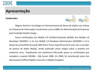 By Wagner Bianchi - IBM Global Delivery BrazilBy Wagner Bianchi - IBM Global Delivery Brazil
Apresentação
Colaborador:
Wagner Bianchi é tecnólogo em Gerenciamento de Banco de Dados com ênfase
em Sistemas de Informação e atualmente cursa o MBA em Administração de Empresas
pela Fundação Getúlio Vargas.
Possui certificações Sun MySQL 5.0 Certified Associate (SCMA), Sun MySQL 5.0
Developer (SCMDEV I e II), Sun MySQL 5.0 Database Administrator (SCMDBA I e II) e
desde de junho/2010 atua pela IBM Brasil. Possui experiência de 6 anos com o servidor
de bancos de dados MySQL, tendo publicado vários artigos sobre o produto em
ambiente Linux. Trabalhando com plataforma Microsoft, possui as certificações que
compõem o pacote MCDBA – SQL Server 2000. Em 2009, foi reconhecido como Sun
Microsystems Official MySQL Instructor e MySQL Evangelist.
 