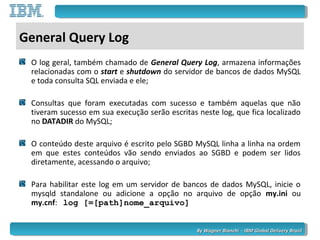 By Wagner Bianchi - IBM Global Delivery BrazilBy Wagner Bianchi - IBM Global Delivery Brazil
General Query Log
O log geral, também chamado de General Query Log, armazena informações
relacionadas com o start e shutdown do servidor de bancos de dados MySQL
e toda consulta SQL enviada e ele;
Consultas que foram executadas com sucesso e também aquelas que não
tiveram sucesso em sua execução serão escritas neste log, que fica localizado
no DATADIR do MySQL;
O conteúdo deste arquivo é escrito pelo SGBD MySQL linha a linha na ordem
em que estes conteúdos vão sendo enviados ao SGBD e podem ser lidos
diretamente, acessando o arquivo;
Para habilitar este log em um servidor de bancos de dados MySQL, inicie o
mysqld standalone ou adicione a opção no arquivo de opção my.ini ou
my.cnf: log [=[path]nome_arquivo]
 
