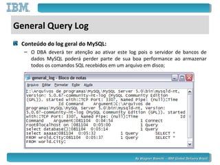 By Wagner Bianchi - IBM Global Delivery BrazilBy Wagner Bianchi - IBM Global Delivery Brazil
General Query Log
Conteúdo do log geral do MySQL:
– O DBA deverá ter atenção ao ativar este log pois o servidor de bancos de
dados MySQL poderá perder parte de sua boa performance ao armazenar
todos os comandos SQL recebidos em um arquivo em disco;
 