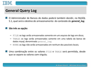 By Wagner Bianchi - IBM Global Delivery BrazilBy Wagner Bianchi - IBM Global Delivery Brazil
General Query Log
O Administrador de Bancos de dados poderá também decidir, no MySQL
5.1, qual será o destino de armazenamento do conteúdo do general_log;
São três as opção:
– FILE: os logs serão armazenados somente em um arquivo de logs em disco;
– TABLE: os logs serão armazenados somente em uma tabela do banco de
dados mysql, denominada general_log;
– NONE: os logs não serão armazenados em nenhum dos possíveis locais;
Uma combinação entre os valores FILE e TABLE será permitida, desde
que se separe os valores com vírgula;
 