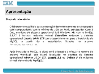 By Wagner Bianchi - IBM Global Delivery BrazilBy Wagner Bianchi - IBM Global Delivery Brazil
Apresentação
Mapa do laboratório:
O laboratório escolhido para a execução deste treinamento está equipado
com computadores com o mínimo de 1GB de RAM, processador Core 2
Duo, munidos do sistema operacional MS Windows XP, com o MySQL
5.1.47 à instalar, máquina virtual VirtualBox rodando o sistema
operacional Ubuntu 10.04 LTS com acesso à internet para a instalação do
MySQL a partir do s repositórios listados no arquivo
/etc/apt/sources.list.
Após instalado o MySQL, o aluno será orientado a efetuar o restore do
arquivo world.sql, que estará localizado no desktop do sistema
operacional Ubuntu 10.04 LTS, CentOS 5.5 ou Debian 5 da máquina
virtual, denominada MySQL01.
 