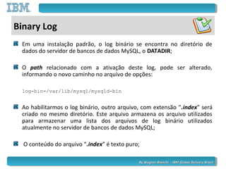 By Wagner Bianchi - IBM Global Delivery BrazilBy Wagner Bianchi - IBM Global Delivery Brazil
Binary Log
Em uma instalação padrão, o log binário se encontra no diretório de
dados do servidor de bancos de dados MySQL, o DATADIR;
O path relacionado com a ativação deste log, pode ser alterado,
informando o novo caminho no arquivo de opções:
log-bin=/var/lib/mysql/mysqld-bin
Ao habilitarmos o log binário, outro arquivo, com extensão “.index” será
criado no mesmo diretório. Este arquivo armazena os arquivo utilizados
para armazenar uma lista dos arquivos de log binário utilizados
atualmente no servidor de bancos de dados MySQL;
O conteúdo do arquivo “.index” é texto puro;
 